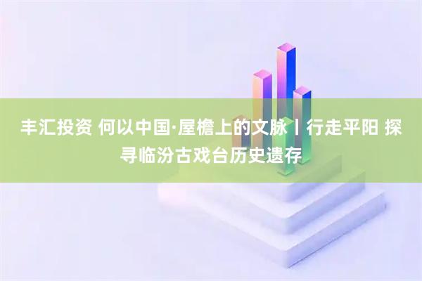 丰汇投资 何以中国·屋檐上的文脉丨行走平阳 探寻临汾古戏台历史遗存