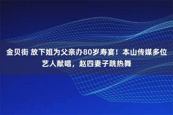 金贝街 放下姐为父亲办80岁寿宴！本山传媒多位艺人献唱，赵四妻子跳热舞