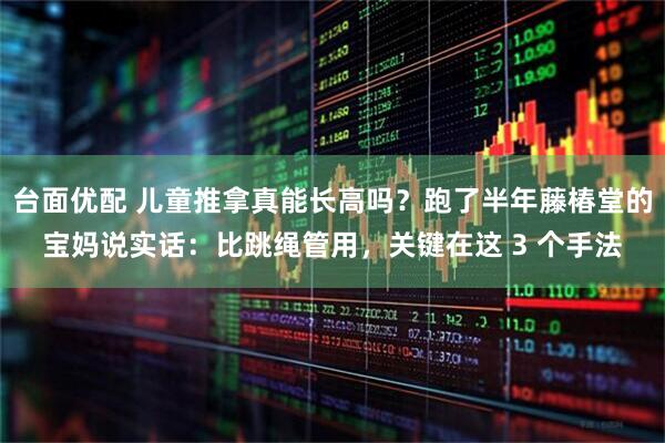 台面优配 儿童推拿真能长高吗？跑了半年藤椿堂的宝妈说实话：比跳绳管用，关键在这 3 个手法