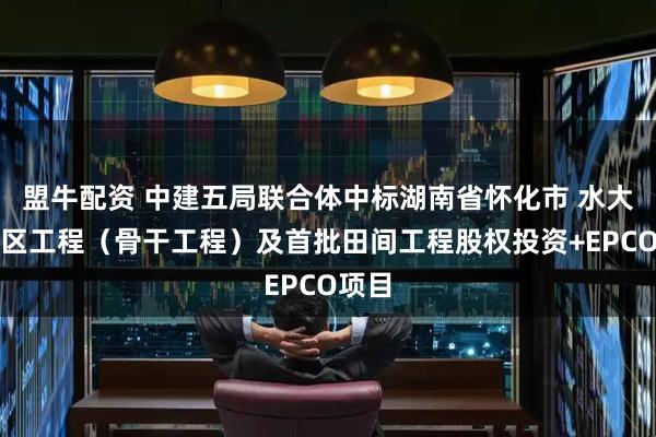 盟牛配资 中建五局联合体中标湖南省怀化市 水大型灌区工程（骨干工程）及首批田间工程股权投资+EPCO项目