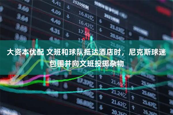 大资本优配 文班和球队抵达酒店时，尼克斯球迷包围并向文班投掷杂物