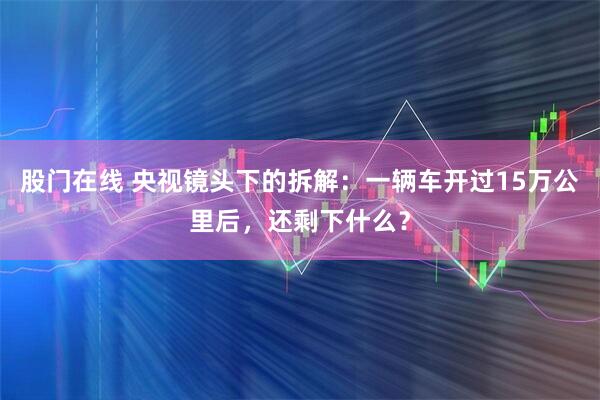股门在线 央视镜头下的拆解：一辆车开过15万公里后，还剩下什么？