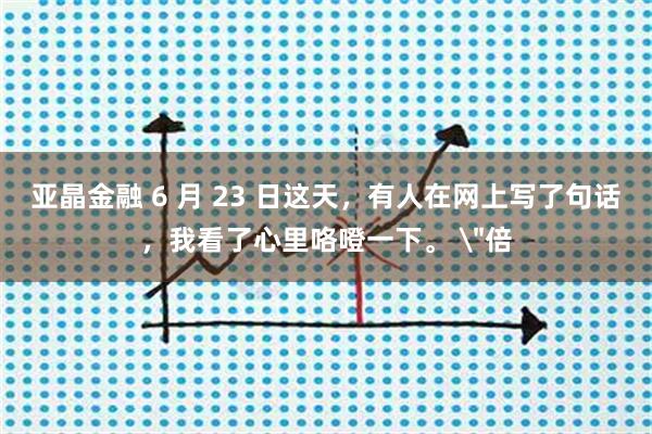 亚晶金融 6 月 23 日这天，有人在网上写了句话，我看了心里咯噔一下。 ＂倍