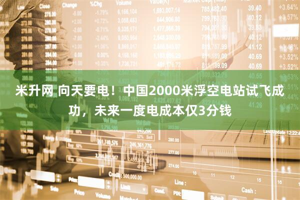 米升网 向天要电！中国2000米浮空电站试飞成功，未来一度电成本仅3分钱