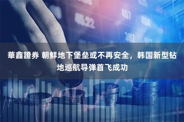 華鑫證券 朝鲜地下堡垒或不再安全，韩国新型钻地巡航导弹首飞成功