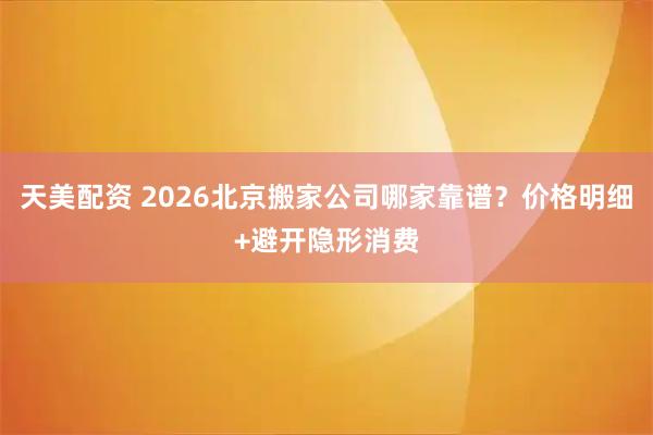 天美配资 2026北京搬家公司哪家靠谱？价格明细+避开隐形消费
