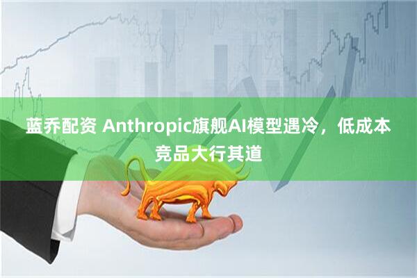 蓝乔配资 Anthropic旗舰AI模型遇冷，低成本竞品大行其道