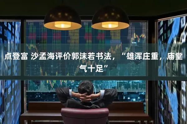 点登富 沙孟海评价郭沫若书法，“雄浑庄重，庙堂气十足”