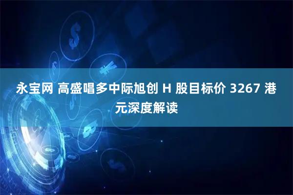 永宝网 高盛唱多中际旭创 H 股目标价 3267 港元深度解读